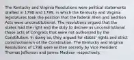 The Kentucky and Virginia Resolutions were political statements drafted in 1798 and 1799, in which the Kentucky and Virginia legislatures took the position that the federal Alien and Sedition Acts were unconstitutional. The resolutions argued that the states had the right and the duty to declare as unconstitutional those acts of Congress that were not authorized by the Constitution. In doing so, they argued for states' rights and strict constructionism of the Constitution. The Kentucky and Virginia Resolutions of 1798 were written secretly by Vice President Thomas Jefferson and James Madison respectively.