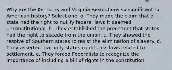 Why are the Kentucky and Virginia Resolutions so significant to American history? Select one: a. They made the claim that a state had the right to nullify federal laws it deemed unconstitutional. b. They established the precedent that states had the right to secede from the union. c. They showed the resolve of Southern states to resist the elimination of slavery. d. They asserted that only states could pass laws related to settlement. e. They forced Federalists to recognize the importance of including a bill of rights in the constitution.