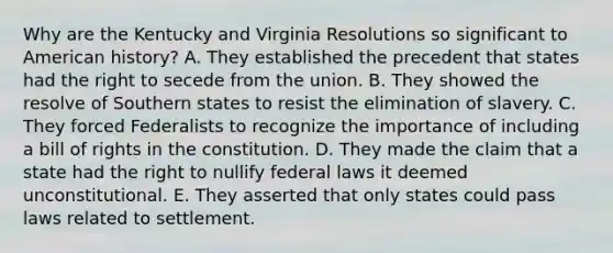 Why are the Kentucky and Virginia Resolutions so significant to American history? A. They established the precedent that states had the right to secede from the union. B. They showed the resolve of Southern states to resist the elimination of slavery. C. They forced Federalists to recognize the importance of including a bill of rights in the constitution. D. They made the claim that a state had the right to nullify federal laws it deemed unconstitutional. E. They asserted that only states could pass laws related to settlement.