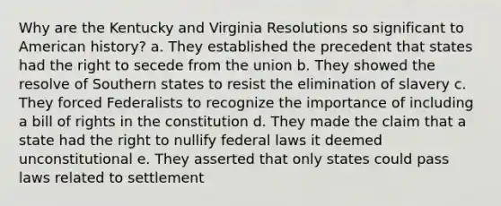 Why are the Kentucky and Virginia Resolutions so significant to American history? a. They established the precedent that states had the right to secede from the union b. They showed the resolve of Southern states to resist the elimination of slavery c. They forced Federalists to recognize the importance of including a bill of rights in the constitution d. They made the claim that a state had the right to nullify federal laws it deemed unconstitutional e. They asserted that only states could pass laws related to settlement