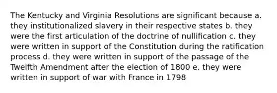 The Kentucky and Virginia Resolutions are significant because a. they institutionalized slavery in their respective states b. they were the first articulation of the doctrine of nullification c. they were written in support of the Constitution during the ratification process d. they were written in support of the passage of the Twelfth Amendment after the election of 1800 e. they were written in support of war with France in 1798