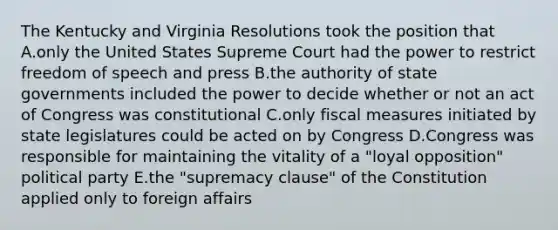 The Kentucky and Virginia Resolutions took the position that A.only the United States Supreme Court had the power to restrict freedom of speech and press B.the authority of state governments included the power to decide whether or not an act of Congress was constitutional C.only fiscal measures initiated by state legislatures could be acted on by Congress D.Congress was responsible for maintaining the vitality of a "loyal opposition" political party E.the "supremacy clause" of the Constitution applied only to foreign affairs