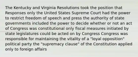 The Kentucky and Virginia Resolutions took the position that Responses only the United States Supreme Court had the power to restrict freedom of speech and press the authority of state governments included the power to decide whether or not an act of Congress was constitutional only fiscal measures initiated by state legislatures could be acted on by Congress Congress was responsible for maintaining the vitality of a "loyal opposition" political party the "supremacy clause" of the Constitution applied only to foreign affairs