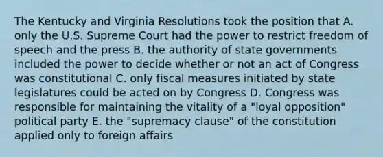 The Kentucky and Virginia Resolutions took the position that A. only the U.S. Supreme Court had the power to restrict freedom of speech and the press B. the authority of state governments included the power to decide whether or not an act of Congress was constitutional C. only fiscal measures initiated by state legislatures could be acted on by Congress D. Congress was responsible for maintaining the vitality of a "loyal opposition" political party E. the "supremacy clause" of the constitution applied only to foreign affairs