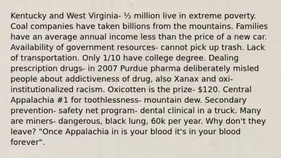 Kentucky and West Virginia- ½ million live in extreme poverty. Coal companies have taken billions from the mountains. Families have an average annual income <a href='https://www.questionai.com/knowledge/k7BtlYpAMX-less-than' class='anchor-knowledge'>less than</a> the price of a new car. Availability of government resources- cannot pick up trash. Lack of transportation. Only 1/10 have college degree. Dealing prescription drugs- in 2007 Purdue pharma deliberately misled people about addictiveness of drug, also Xanax and oxi- institutionalized racism. Oxicotten is the prize- 120. Central Appalachia #1 for toothlessness- mountain dew. Secondary prevention- safety net program- dental clinical in a truck. Many are miners- dangerous, black lung, 60k per year. Why don't they leave? "Once Appalachia in is your blood it's in your blood forever".