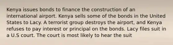 Kenya issues bonds to finance the construction of an international airport. Kenya sells some of the bonds in the United States to Lacy. A terrorist group destroys the airport, and Kenya refuses to pay interest or principal on the bonds. Lacy files suit in a U.S court. The court is most likely to hear the suit