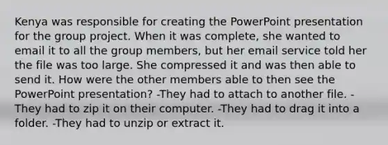 Kenya was responsible for creating the PowerPoint presentation for the group project. When it was complete, she wanted to email it to all the group members, but her email service told her the file was too large. She compressed it and was then able to send it. How were the other members able to then see the PowerPoint presentation? -They had to attach to another file. -They had to zip it on their computer. -They had to drag it into a folder. -They had to unzip or extract it.