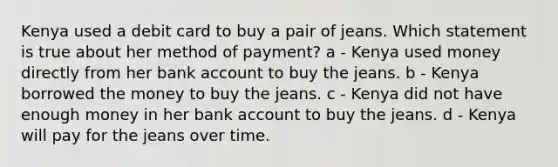 Kenya used a debit card to buy a pair of jeans. Which statement is true about her method of payment? a - Kenya used money directly from her bank account to buy the jeans. b - Kenya borrowed the money to buy the jeans. c - Kenya did not have enough money in her bank account to buy the jeans. d - Kenya will pay for the jeans over time.