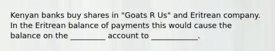 Kenyan banks buy shares in "Goats R Us" and Eritrean company. In the Eritrean balance of payments this would cause the balance on the _________ account to ____________.