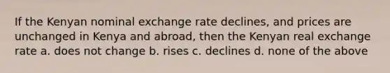 If the Kenyan nominal exchange rate declines, and prices are unchanged in Kenya and abroad, then the Kenyan real exchange rate a. does not change b. rises c. declines d. none of the above