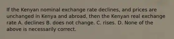 If the Kenyan nominal exchange rate declines, and prices are unchanged in Kenya and abroad, then the Kenyan real exchange rate A. declines B. does not change. C. rises. D. None of the above is necessarily correct.