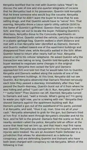 Kenyatta testified that he met with Quentin (a/k/a "Heat") to discuss the sale of one and one-quarter kilograms of cocaine that he (Kenyatta) had in his possession. Quentin told Kenyatta that he knew someone who would buy the cocaine. Kenyatta responded that he didn't want the buyer to know that he was selling drugs, and that Quentin would have to "serve" him. That evening, Kenyatta drove a Lexus sports utility vehicle (SUV) to the home of Quentin's girlfriend. Quentin then joined him in the SUV, and they set out to locate the buyer. Following Quentin's directions, Kenyatta drove to the Concordia Apartments on Westwood Drive. Quentin exited the vehicle, carrying the cocaine in a plastic garbage bag. Quentin walked a short distance and met with a man Kenyatta later identified as Damaris. Damaris and Quentin walked toward one of the apartment buildings and disappeared from view, while Kenyatta waited in the SUV. When Quentin failed to return after nearly half an hour, Kenyatta placed a call to his cellular telephone. He asked Quentin why the transaction was taking so long. Quentin told Kenyatta that the buyer wanted to negotiate some changes in the original agreement. Kenyatta then exited the SUV and Damaris approached him and told him that he would take him to Quentin. Kenyatta and Damaris walked along the outside of one of the nearby apartment buildings. At this time, Kenyatta did not see Quentin. But Kenyatta observed that Damaris flinched nervously each time they passed a doorway. Immediately after they had passed the fourth doorway, Quentin burst out of it from where he was hiding and yelled "I just can't do it. Run, Kenyatta! Get the f* * * outta here!" Then Quentin ran off. Alarmed, Kenyatta turned to Damaris and said, "wait a minute. What's going on? I'm going to waste you right now, you're screwing with me." Kenyatta then shoved Damaris against the apartment building wall. But Damaris pulled a gun out of the waistband of his pants, pointed it at Kenyatta, and said, "Give it up, man. Give me all of your cash." Kenyatta attempted to grab for the gun, but Damaris fired at him first. A bullet went through Kenyatta's shoulder and hit his face, and he fell to the ground. Damaris fled the scene on foot. A nearby resident called the police. Kenyatta told an officer at the scene that Heat had set him up, and that Heat's real first name was Quentin. Kenyatta was transported to the hospital, where his injuries were treated. You are an Assistant Public Defender in a jurisdiction that allows for abandonment as a defense to conspiracy, and are defending Quentin and Damaris who have both been charged with conspiracy to rob Kenyatta. Which of the following is true: