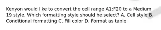 Kenyon would like to convert the cell range A1:F20 to a Medium 19 style. Which formatting style should he select? A. Cell style B. Conditional formatting C. Fill color D. Format as table