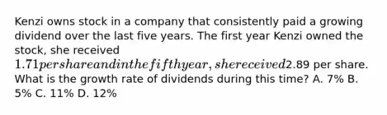 Kenzi owns stock in a company that consistently paid a growing dividend over the last five years. The first year Kenzi owned the stock, she received 1.71 per share and in the fifth year, she received2.89 per share. What is the growth rate of dividends during this time? A. 7% B. 5% C. 11% D. 12%