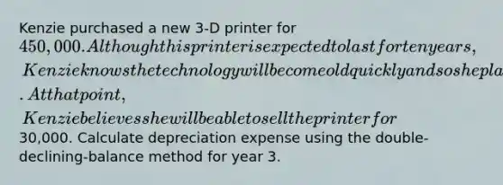 Kenzie purchased a new 3-D printer for 450,000. Although this printer is expected to last for ten years, Kenzie knows the technology will become old quickly and so she plans to replace this printer in three years. At that point, Kenzie believes she will be able to sell the printer for30,000. Calculate depreciation expense using the double-declining-balance method for year 3.