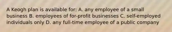 A Keogh plan is available for: A. any employee of a small business B. employees of for-profit businesses C. self-employed individuals only D. any full-time employee of a public company