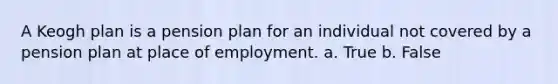 A Keogh plan is a pension plan for an individual not covered by a pension plan at place of employment. a. True b. False