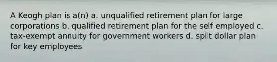 A Keogh plan is a(n) a. unqualified retirement plan for large corporations b. qualified retirement plan for the self employed c. tax-exempt annuity for government workers d. split dollar plan for key employees