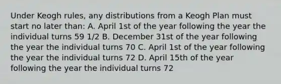 Under Keogh rules, any distributions from a Keogh Plan must start no later than: A. April 1st of the year following the year the individual turns 59 1/2 B. December 31st of the year following the year the individual turns 70 C. April 1st of the year following the year the individual turns 72 D. April 15th of the year following the year the individual turns 72