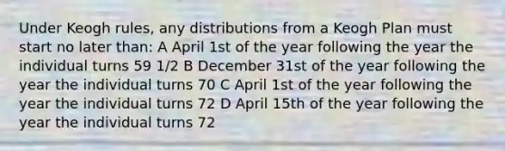 Under Keogh rules, any distributions from a Keogh Plan must start no later than: A April 1st of the year following the year the individual turns 59 1/2 B December 31st of the year following the year the individual turns 70 C April 1st of the year following the year the individual turns 72 D April 15th of the year following the year the individual turns 72