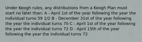 Under Keogh rules, any distributions from a Keogh Plan must start no later than: A - April 1st of the year following the year the individual turns 59 1/2 B - December 31st of the year following the year the individual turns 70 C - April 1st of the year following the year the individual turns 72 D - April 15th of the year following the year the individual turns 72