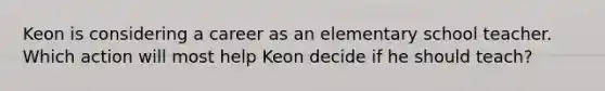 Keon is considering a career as an elementary school teacher. Which action will most help Keon decide if he should teach?