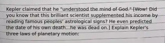 Kepler claimed that he "understood the mind of God." [Wow! Did you know that this brilliant scientist supplemented his income by reading famous peoples' astrological signs? He even predicted the date of his own death...he was dead on.] Explain Kepler's three laws of planetary motion: