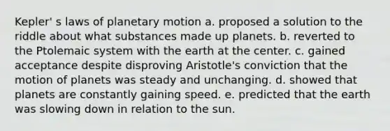 Kepler' s laws of planetary motion a. proposed a solution to the riddle about what substances made up planets. b. reverted to the Ptolemaic system with the earth at the center. c. gained acceptance despite disproving Aristotle's conviction that the motion of planets was steady and unchanging. d. showed that planets are constantly gaining speed. e. predicted that the earth was slowing down in relation to the sun.