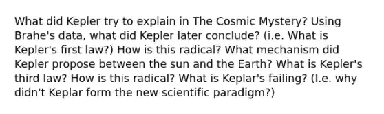 What did Kepler try to explain in The Cosmic Mystery? Using Brahe's data, what did Kepler later conclude? (i.e. What is Kepler's first law?) How is this radical? What mechanism did Kepler propose between the sun and the Earth? What is Kepler's third law? How is this radical? What is Keplar's failing? (I.e. why didn't Keplar form the new scientific paradigm?)