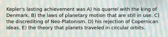 Kepler's lasting achievement was A) his quarrel with the king of Denmark. B) the laws of planetary motion that are still in use. C) the discrediting of Neo-Platonism. D) his rejection of Copernican ideas. E) the theory that planets traveled in circular orbits.