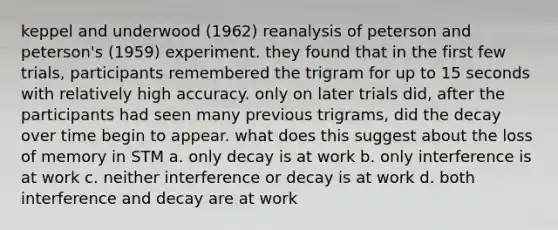 keppel and underwood (1962) reanalysis of peterson and peterson's (1959) experiment. they found that in the first few trials, participants remembered the trigram for up to 15 seconds with relatively high accuracy. only on later trials did, after the participants had seen many previous trigrams, did the decay over time begin to appear. what does this suggest about the loss of memory in STM a. only decay is at work b. only interference is at work c. neither interference or decay is at work d. both interference and decay are at work