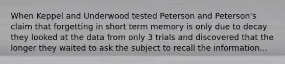 When Keppel and Underwood tested Peterson and Peterson's claim that forgetting in short term memory is only due to decay they looked at the data from only 3 trials and discovered that the longer they waited to ask the subject to recall the information...