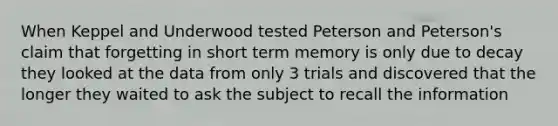 ​When Keppel and Underwood tested Peterson and Peterson's claim that forgetting in short term memory is only due to decay they looked at the data from only 3 trials and discovered that the longer they waited to ask the subject to recall the information