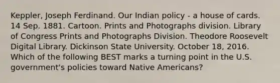 Keppler, Joseph Ferdinand. Our Indian policy - a house of cards. 14 Sep. 1881. Cartoon. Prints and Photographs division. Library of Congress Prints and Photographs Division. Theodore Roosevelt Digital Library. Dickinson State University. October 18, 2016. Which of the following BEST marks a turning point in the U.S. government's policies toward Native Americans?