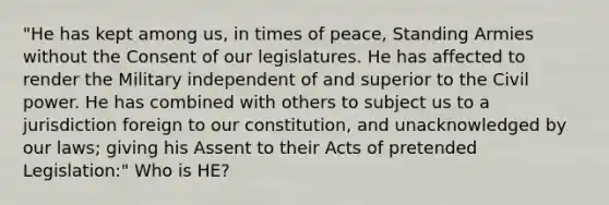 "He has kept among us, in times of peace, Standing Armies without the Consent of our legislatures. He has affected to render the Military independent of and superior to the Civil power. He has combined with others to subject us to a jurisdiction foreign to our constitution, and unacknowledged by our laws; giving his Assent to their Acts of pretended Legislation:" Who is HE?