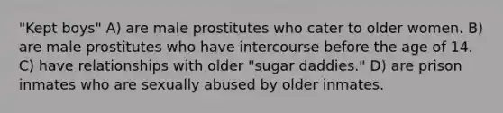 "Kept boys" A) are male prostitutes who cater to older women. B) are male prostitutes who have intercourse before the age of 14. C) have relationships with older "sugar daddies." D) are prison inmates who are sexually abused by older inmates.