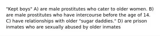 "Kept boys" A) are male prostitutes who cater to older women. B) are male prostitutes who have intercourse before the age of 14. C) have relationships with older "sugar daddies." D) are prison inmates who are sexually abused by older inmates