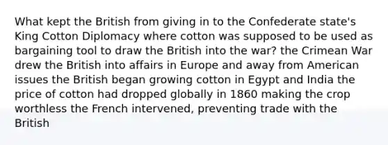 What kept the British from giving in to the Confederate state's King Cotton Diplomacy where cotton was supposed to be used as bargaining tool to draw the British into the war? the Crimean War drew the British into affairs in Europe and away from American issues the British began growing cotton in Egypt and India the price of cotton had dropped globally in 1860 making the crop worthless the French intervened, preventing trade with the British