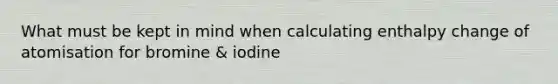 What must be kept in mind when calculating enthalpy change of atomisation for bromine & iodine