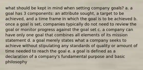 what should be kept in mind when setting company goals? a. a goal has 3 components: an attribute sought, a target to be achieved, and a time frame in which the goal is to be achieved b. once a goal is set, companies typically do not need to review the goal or monitor progress against the goal set c. a company can have only one goal that combines all elements of its mission statement d. a goal merely states what a company seeks to achieve without stipulating any standards of quality or amount of time needed to reach the goal e. a goal is defined as a declaration of a company's fundamental purpose and basic philosophy