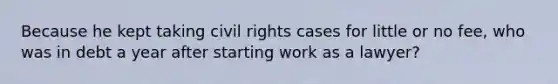 Because he kept taking civil rights cases for little or no fee, who was in debt a year after starting work as a lawyer?