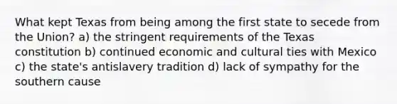 What kept Texas from being among the first state to secede from the Union? a) the stringent requirements of the Texas constitution b) continued economic and cultural ties with Mexico c) the state's antislavery tradition d) lack of sympathy for the southern cause