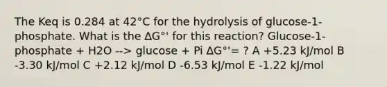 The Keq is 0.284 at 42°C for the hydrolysis of glucose-1-phosphate. What is the ∆G°' for this reaction? Glucose-1-phosphate + H2O --> glucose + Pi ∆G°'= ? A +5.23 kJ/mol B -3.30 kJ/mol C +2.12 kJ/mol D -6.53 kJ/mol E -1.22 kJ/mol