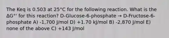 The Keq is 0.503 at 25°C for the following reaction. What is the ΔG°' for this reaction? D-Glucose-6-phosphate → D-Fructose-6-phosphate A) -1,700 J/mol D) +1.70 kJ/mol B) -2,870 J/mol E) none of the above C) +143 J/mol