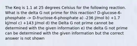 The Keq is 1.1 at 25 degrees Celsius for the following reaction. What is the delta G not prime for this reaction? D-glucose-6-phosphate -> D-fructose-6-phosphate a) -236 J/mol b) +1.7 kJ/mol c) +143 J/mol d) the Delta G not prime cannot be determined with the given information e) the delta G not prime can be determined with the given information but the correct answer is not shown