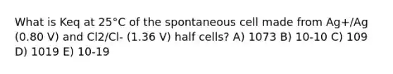 What is Keq at 25°C of the spontaneous cell made from Ag+/Ag (0.80 V) and Cl2/Cl- (1.36 V) half cells? A) 1073 B) 10-10 C) 109 D) 1019 E) 10-19