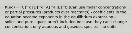 K(eq) = [C]^c [D]^d [A]^a [B]^b (Can use molar concentrations or partial pressures (products over reactants) - coefficients in the equation become exponents in the equilibrium expression - solids and pure liquids aren't included because they can't change concentration, only aqueous and gaseous species - no units