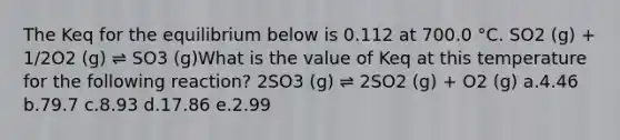 The Keq for the equilibrium below is 0.112 at 700.0 °C. SO2 (g) + 1/2O2 (g) ⇌ SO3 (g)What is the value of Keq at this temperature for the following reaction? 2SO3 (g) ⇌ 2SO2 (g) + O2 (g) a.4.46 b.79.7 c.8.93 d.17.86 e.2.99