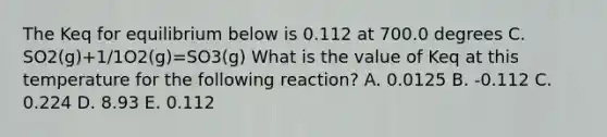 The Keq for equilibrium below is 0.112 at 700.0 degrees C. SO2(g)+1/1O2(g)=SO3(g) What is the value of Keq at this temperature for the following reaction? A. 0.0125 B. -0.112 C. 0.224 D. 8.93 E. 0.112