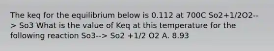 The keq for the equilibrium below is 0.112 at 700C So2+1/2O2--> So3 What is the value of Keq at this temperature for the following reaction So3--> So2 +1/2 O2 A. 8.93